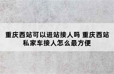 重庆西站可以进站接人吗 重庆西站私家车接人怎么最方便